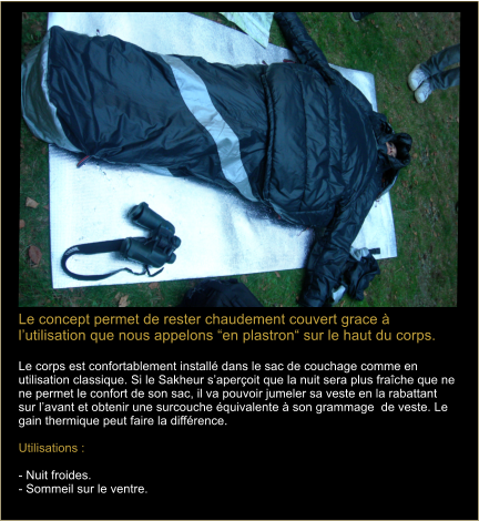 Le concept permet de rester chaudement couvert grace  lutilisation que nous appelons en plastron sur le haut du corps.  Le corps est confortablement install dans le sac de couchage comme en utilisation classique. Si le Sakheur saperoit que la nuit sera plus frache que ne ne permet le confort de son sac, il va pouvoir jumeler sa veste en la rabattant sur lavant et obtenir une surcouche quivalente  son grammage  de veste. Le gain thermique peut faire la diffrence.    Utilisations :   - Nuit froides.  - Sommeil sur le ventre.