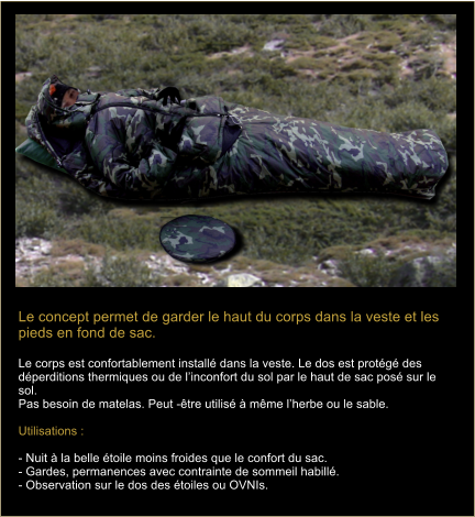 Le concept permet de garder le haut du corps dans la veste et les pieds en fond de sac.  Le corps est confortablement install dans la veste. Le dos est protg des dperditions thermiques ou de linconfort du sol par le haut de sac pos sur le sol. Pas besoin de matelas. Peut -tre utilis  mme lherbe ou le sable.    Utilisations :   - Nuit  la belle toile moins froides que le confort du sac. - Gardes, permanences avec contrainte de sommeil habill.  - Observation sur le dos des toiles ou OVNIs.