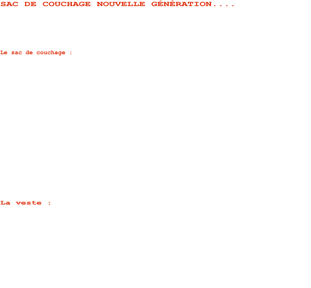 SAC DE COUCHAGE NOUVELLE GNRATION....   SAKHO prsente son nouveau modulaire momie destin aux missions dexplorations grands espaces et totalement tanche...    Le sac de couchage : Baptis : MCHANT, cest le dernier cri en terme dinnovation !!!   Les matriaux dernire gnration qui le composent sont respirants, chauds et ultra lgers. La couche extrieure est : Membrane tanche et entirement respirante. Plus besoin de sursac impermable. Certes le modulaire perd en compressibilit, mais cest le prix  payer pour avoir un tout en un.  Le nouveau sac de couchage mchant est idal pour lexploration et lobservation animalire longue dure.   La version propose est aussi la plus aboutie en ce qui concerne la modularit. En effet, grce  son nouveau systme de fixation bipolaire SAKHO, il offre de nouvelles combinaisons telles que la position bibendum et complexe 2 (ouverture max) qui permet une dperdition volontaire de temprature sur le haut du corps pour une utilisation en priode tempre ou lorsque lon recherche un plus grand volume intrieur.  Cest actuellement le sac de couchage individuel pouvant offrir le  plus grand volume intrieur au monde!  Cette caractristique unique vient du fait de la jonction au zip central du sac de couchage.    La veste : Totalement tanche elel aussi, elle est trs respirante, lgre et chaude avec ses 2x200g/m de fibre en tuile au dos et ses 150g/m au niveau des bras. La capuche amovible couvre intgralement le visage et la large protection buccale permet le port de lunettes type glacier.  Nous contacter pour plus dinformations et tarifs .....