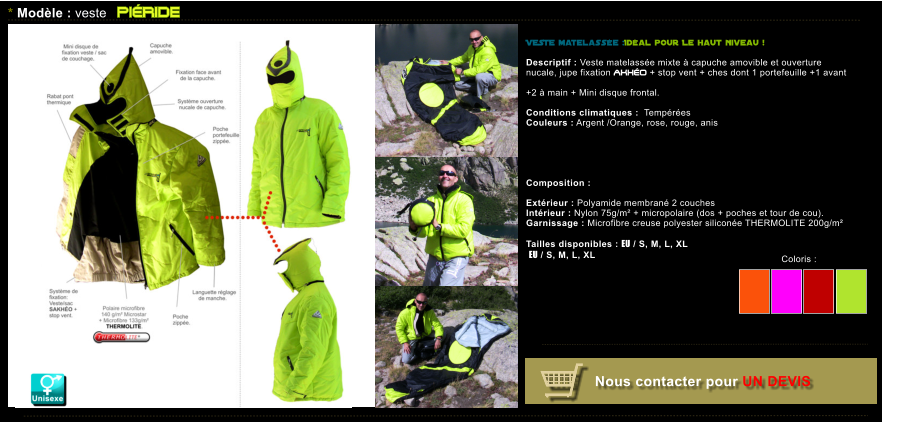 Coloris :  Nous contacter pour UN DEVIS * Modle : veste PIRIDE VESTE matelasse :Idal pour Le haut niveau !  Descriptif : Veste matelasse mixte  capuche amovible et ouverture nucale, jupe fixation AKHO + stop vent + ches dont 1 portefeuille +1 avant  +2  main + Mini disque frontal.  Conditions climatiques :  Tempres Couleurs : Argent /Orange, rose, rouge, anis   Composition :  Extrieur : Polyamide membran 2 couches  Intrieur : Nylon 75g/m + micropolaire (dos + poches et tour de cou). Garnissage : Microfibre creuse polyester silicone THERMOLITE 200g/m  Tailles disponibles : EU / S, M, L, XL  EU / S, M, L, XL   Coloris :