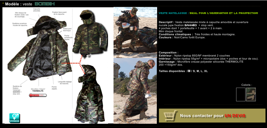 Coloris :   Nous contacter pour UN DEVIS * Modle : veste BOMBIx VESTE matelasse : Idal pour Lobservation et la prospection!    Descriptif : Veste matelasse mixte  capuche amovible et ouverture nucale jupe fixation SAKHO + stop vent. 4 poches dont 1 portefeuille + 1 avant + 2  main. Mini disque frontal. Conditions climatiques :  Trs froides et haute montagne. Couleurs : Noir/Camo fort Europe.  Composition : Extrieur : Nylon ripstop 85G/M membran 2 couches  Intrieur : Nylon ripstop 55g/m + micropolaire (dos + poches et tour de cou). Garnissage : Microfibre creuse polyester silicone THERMOLITE  200 +150g/m dos.  Tailles disponibles : EU / S, M, L, XL