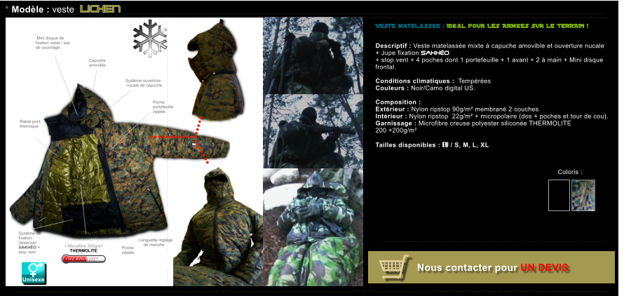 Coloris :  VESTE matelasse : Idal pour LES ARMES SUR LE TERRAIN !    Descriptif : Veste matelasse mixte  capuche amovible et ouverture nucale  + Jupe fixation SAKHO  + stop vent + 4 poches dont 1 portefeuille + 1 avant + 2  main + Mini disque  frontal.  Conditions climatiques :  Tempres Couleurs : Noir/Camo digital US.  Composition :  Extrieur : Nylon ripstop 90g/m membran 2 couches  Intrieur : Nylon ripstop  22g/m + micropolaire (dos + poches et tour de cou). Garnissage : Microfibre creuse polyester silicone THERMOLITE  200 +200g/m  Tailles disponibles : EU / S, M, L, XL          * Modle : veste LICHEN Coloris :   Nous contacter pour UN DEVIS