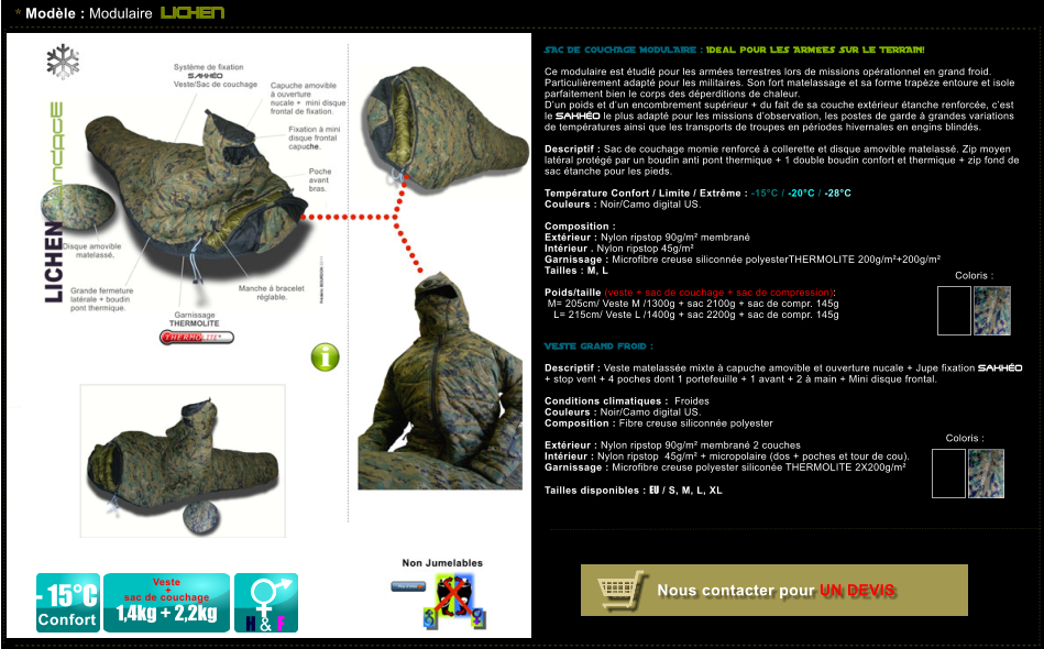 * Modle : Modulaire LICHEN - 15C Confort H & F Veste   +  sac de couchage  1,4kg + 2,2kg SAC DE COUCHAGE MODULAIRE : Idal pour LES ARMES SUR LE TERRAIN!   Ce modulaire est tudi pour les armes terrestres lors de missions oprationnel en grand froid. Particulirement adapt pour les militaires. Son fort matelassage et sa forme trapze entoure et isole parfaitement bien le corps des dperditions de chaleur.  Dun poids et dun encombrement suprieur + du fait de sa couche extrieur tanche renforce, cest le SAKHO le plus adapt pour les missions dobservation, les postes de garde  grandes variations de tempratures ainsi que les transports de troupes en priodes hivernales en engins blinds.  Descriptif : Sac de couchage momie renforc  collerette et disque amovible matelass. Zip moyen latral protg par un boudin anti pont thermique + 1 double boudin confort et thermique + zip fond de sac tanche pour les pieds.  Temprature Confort / Limite / Extrme : -15C / -20C / -28C Couleurs : Noir/Camo digital US.  Composition :    Extrieur : Nylon ripstop 90g/m membran Intrieur . Nylon ripstop 45g/m Garnissage : Microfibre creuse siliconne polyesterTHERMOLITE 200g/m+200g/m Tailles : M, L  Poids/taille (veste + sac de couchage + sac de compression):  M= 205cm/ Veste M /1300g + sac 2100g + sac de compr. 145g    L= 215cm/ Veste L /1400g + sac 2200g + sac de compr. 145g   VESTE grand froid :  Descriptif : Veste matelasse mixte  capuche amovible et ouverture nucale + Jupe fixation SAKHO  + stop vent + 4 poches dont 1 portefeuille + 1 avant + 2  main + Mini disque frontal.  Conditions climatiques :  Froides Couleurs : Noir/Camo digital US. Composition : Fibre creuse siliconne polyester  Extrieur : Nylon ripstop 90g/m membran 2 couches  Intrieur : Nylon ripstop  45g/m + micropolaire (dos + poches et tour de cou). Garnissage : Microfibre creuse polyester silicone THERMOLITE 2X200g/m  Tailles disponibles : EU / S, M, L, XL  Nous contacter pour UN DEVIS Coloris :  Coloris :