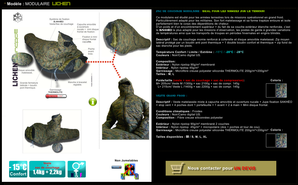 * Modle : MODULAIRE LICHEN - 15C Confort H & F Veste   +  sac de couchage  1,4kg + 2,2kg SAC DE COUCHAGE MODULAIRE : Idal pour LES ARMES SUR LE TERRAIN!   Ce modulaire est tudi pour les armes terrestres lors de missions oprationnel en grand froid. Particulirement adapt pour les militaires. Son fort matelassage et sa forme trapze entoure et isole parfaitement bien le corps des dperditions de chaleur.  Dun poids et dun encombrement suprieur + du fait de sa couche extrieur tanche renforce, cest le SAKHO le plus adapt pour les missions dobservation, les postes de garde  grandes variations de tempratures ainsi que les transports de troupes en priodes hivernales en engins blinds.  Descriptif : Sac de couchage momie renforc  collerette et disque amovible matelass. Zip moyen latral protg par un boudin anti pont thermique + 1 double boudin confort et thermique + zip fond de sac tanche pour les pieds.  Temprature Confort / Limite / Extrme : -15C / -20C / -28C Couleurs : Noir/Camo digital US.  Composition:    Extrieur : Nylon ripstop 90g/m membran Intrieur . Nylon ripstop 45g/m Garnissage : Microfibre creuse polyester silicone THERMOLITE 200g/m+200g/m Tailles : M, L  Poids/taille (veste + sac de couchage + sac de compression):  M= 205cm/ Veste M /1300g + sac 2100g + sac de compr. 145g   L= 215cm/ Veste L /1400g + sac 2200g + sac de compr. 145g    VESTE grand froid :  Descriptif : Veste matelasse mixte  capuche amovible et ouverture nucale + Jupe fixation SAKHO  + stop vent + 4 poches dont 1 portefeuille + 1 avant + 2  main + Mini disque frontal.  Conditions climatiques : Froides Couleurs : Noir/Camo digital US. Composition : Fibre creuse siliconnes polyester    Extrieur : Nylon ripstop 90g/m membran 2 couches  Intrieur : Nylon ripstop  45g/m + micropolaire (dos + poches et tour de cou). Garnissage : Microfibre creuse polyester silicone THERMOLITE 200g/m+200g/m  Tailles disponibles : EU / S, M, L, XL  Coloris :  Coloris :  Nous contacter pour UN DEVIS