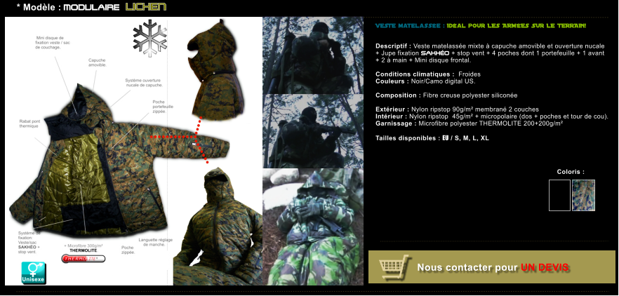 VESTE matelasse : Idal pour LES ARMES SUR LE TERRAIN!    Descriptif : Veste matelasse mixte  capuche amovible et ouverture nucale  + Jupe fixation SAKHO + stop vent + 4 poches dont 1 portefeuille + 1 avant  + 2  main + Mini disque frontal.  Conditions climatiques :  Froides Couleurs : Noir/Camo digital US.  Composition : Fibre creuse polyester silicone    Extrieur : Nylon ripstop 90g/m membran 2 couches  Intrieur : Nylon ripstop  45g/m + micropolaire (dos + poches et tour de cou). Garnissage : Microfibre polyester THERMOLITE 200+200g/m  Tailles disponibles : EU / S, M, L, XL          * Modle : MODULAIRE LICHEN Coloris :   Nous contacter pour UN DEVIS