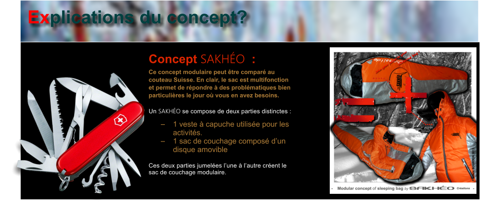 Concept SAKHO  : Ce concept modulaire peut tre compar au couteau Suisse. En clair, le sac est multifonction et permet de rpondre  des problmatiques bien particulires le jour o vous en avez besoins.   Un SAKHO se compose de deux parties distinctes :  	1 veste  capuche utilise pour les activits. 	1 sac de couchage compos dun disque amovible  Ces deux parties jumeles lune  lautre crent le sac de couchage modulaire.   Explications du concept?