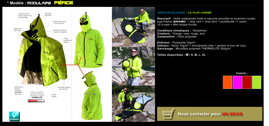 Coloris :  Coloris :   Nous contacter pour UN DEVIS * Modle : MODULAIRE PIRIDE VESTE matelasse : La plus lgre  Descriptif : Veste matelasse mixte  capuche amovible et ouverture nucale, jupe fixation SAKHO + stop vent + ches dont 1 portefeuille +1 avant  +2  main + Mini disque frontal.  Conditions climatiques :  Tempres Couleurs : Orange, rose, rouge, anis Composition : Fibre polyester  Extrieur : Polyamide 33g/m Intrieur : Nylon 33g/m + micropolaire (dos + poches et tour de cou). Garnissage : Microfibre polyester THERMOLITE 200g/m  Tailles disponibles : EU / S, M, L, XL