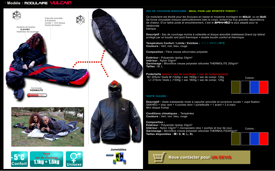 * Modle : MODULAIRE VULCAIN SAC DE COUCHAGE MODULAIRE : Idal pour les sportifs Punchy !  Ce modulaire est tudi pour les bivouacs en basse et moyenne montagne en SOLO ou en DUO. Sa forme chrysalide entoure particulirement bien le corps, vitant les trop grandes dperditions de chaleur. Dun faible poids et encombrement, cest le SAKHO le plus adapt pour la randonne  basique.  Descriptif : Sac de couchage momie  collerette et disque amovible matelass.Grand zip latral protg par un boudin anti pont thermique + double boudin confort et thermique.  Temprature Confort / Limite / Extrme : -5C / -10C /-15C Couleurs : Vert, noir, bleu, rouge  Composition : Fibre creuse siliconnes polyester       Extrieur : Polyamide ripstop 33g/m Intrieur . Nylon 33g/m Garnissage : Microfibre creuse polyester silicone THERMOLITE 200g/m Tailles : M, L   Poids/taille (veste + sac de couchage + sac de compression):  M= 205cm/ Veste M /1220g + sac 1500g + sac de compr. 125g      L= 215cm/ Veste L /1300g + sac 1600g + sac de compr. 125g      VESTE chaude :  Descriptif : Veste matelasse mixte  capuche amovible et ouverture nucale + Jupe fixation SAKHO + stop vent + 4 poches dont 1 portefeuille + 1 avant + 2  main. Mini disque frontal.  Conditions climatiques :  Tempres Couleurs : Vert, noir, bleu, rouge  Composition :   Extrieur : Polyamide ripstop 33g/m Intrieur : Nylon 33g/m + micropolaire (dos + poches et tour de cou). Garnissage : Microfibre creuse polyester silicone THERMOLITE200g/m Tailles disponibles : EU / S, M, L, XL           Coloris :  Coloris :  - 5C Confort Unisexe Veste   +  sac de couchage  1,1kg + 1,6kg Nous contacter pour UN DEVIS